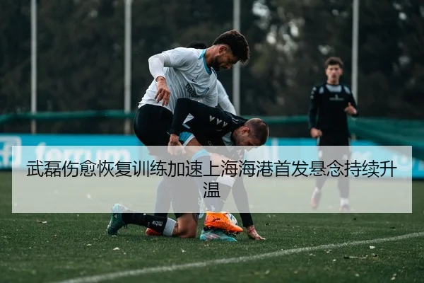 武磊伤愈恢复训练加速上海海港首发悬念持续升温